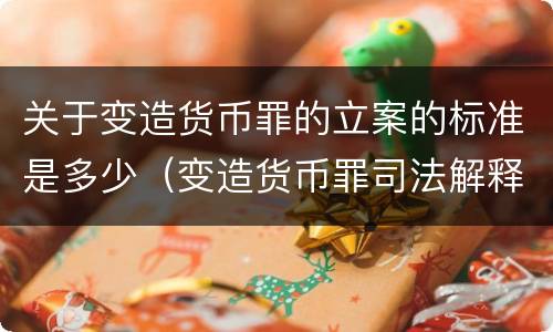 关于变造货币罪的立案的标准是多少（变造货币罪司法解释）