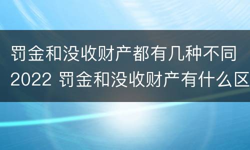 罚金和没收财产都有几种不同2022 罚金和没收财产有什么区别