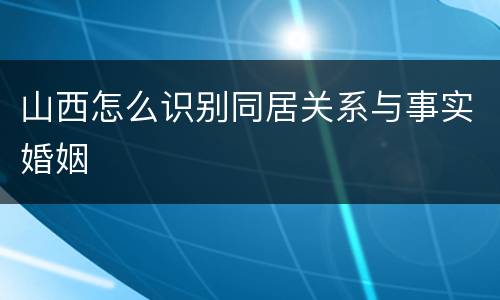 山西怎么识别同居关系与事实婚姻