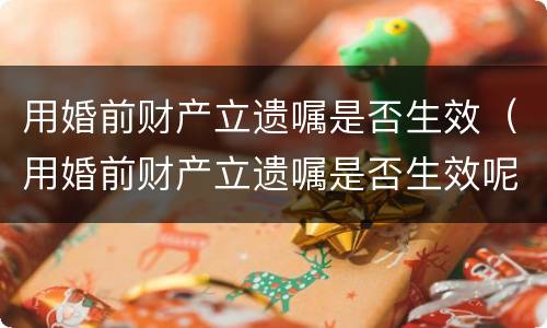 用婚前财产立遗嘱是否生效（用婚前财产立遗嘱是否生效呢）