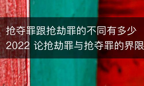 抢夺罪跟抢劫罪的不同有多少2022 论抢劫罪与抢夺罪的界限