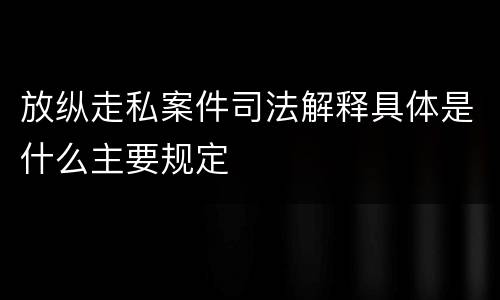 放纵走私案件司法解释具体是什么主要规定