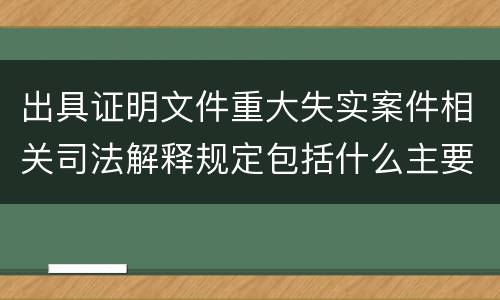 出具证明文件重大失实案件相关司法解释规定包括什么主要内容