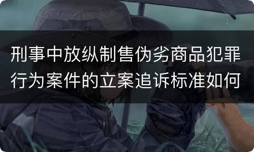 刑事中放纵制售伪劣商品犯罪行为案件的立案追诉标准如何