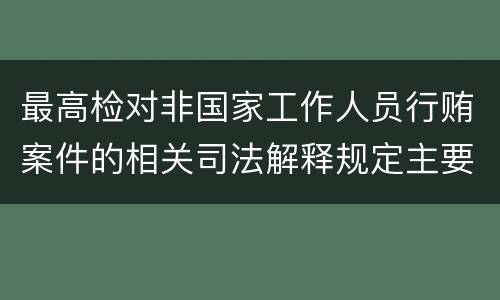 最高检对非国家工作人员行贿案件的相关司法解释规定主要内容包括什么
