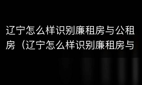 辽宁怎么样识别廉租房与公租房（辽宁怎么样识别廉租房与公租房呢）