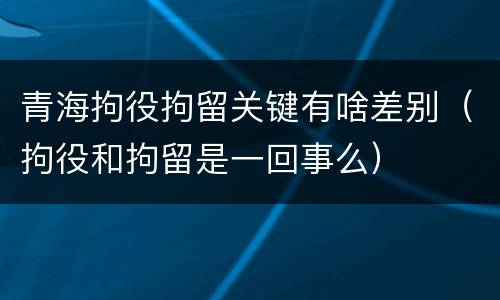 青海拘役拘留关键有啥差别（拘役和拘留是一回事么）