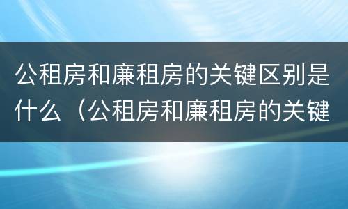 公租房和廉租房的关键区别是什么（公租房和廉租房的关键区别是什么呢）