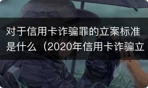 对于信用卡诈骗罪的立案标准是什么（2020年信用卡诈骗立案标准）