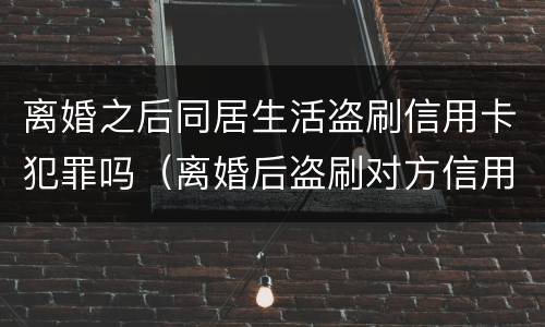 离婚之后同居生活盗刷信用卡犯罪吗（离婚后盗刷对方信用卡判决书）