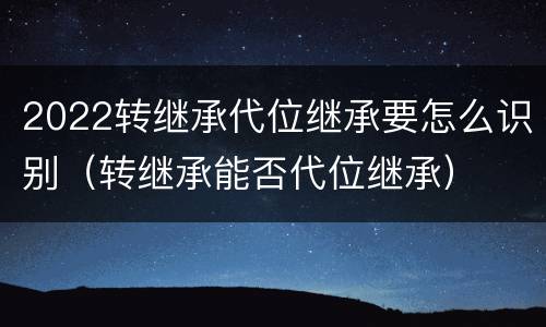 2022转继承代位继承要怎么识别（转继承能否代位继承）