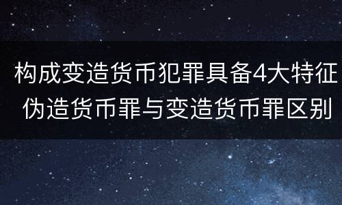 构成变造货币犯罪具备4大特征 伪造货币罪与变造货币罪区别的关键是