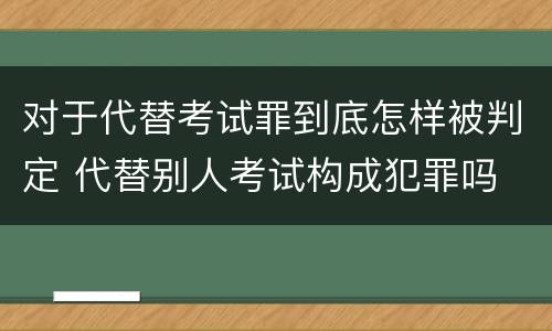 对于代替考试罪到底怎样被判定 代替别人考试构成犯罪吗