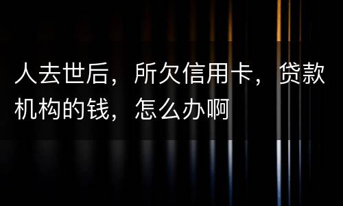 人去世后，所欠信用卡，贷款机构的钱，怎么办啊