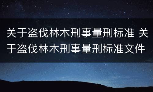 关于盗伐林木刑事量刑标准 关于盗伐林木刑事量刑标准文件