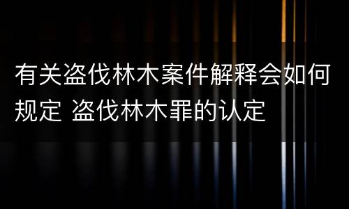 有关盗伐林木案件解释会如何规定 盗伐林木罪的认定