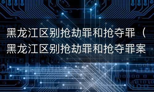 黑龙江区别抢劫罪和抢夺罪（黑龙江区别抢劫罪和抢夺罪案例）