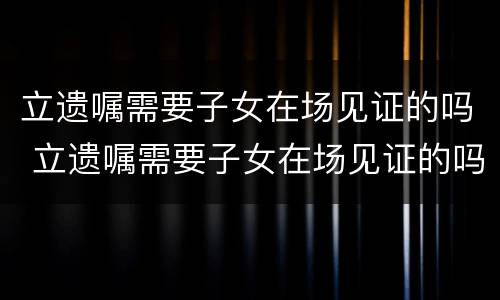 立遗嘱需要子女在场见证的吗 立遗嘱需要子女在场见证的吗法律