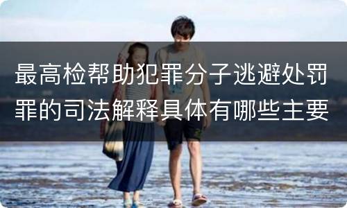 最高检帮助犯罪分子逃避处罚罪的司法解释具体有哪些主要规定