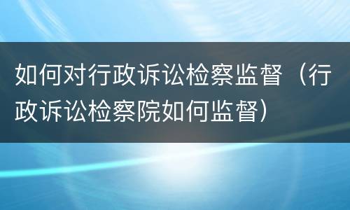 如何对行政诉讼检察监督（行政诉讼检察院如何监督）