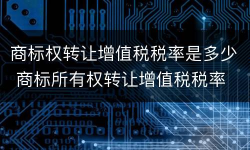 商标权转让增值税税率是多少 商标所有权转让增值税税率