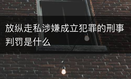 放纵走私涉嫌成立犯罪的刑事判罚是什么