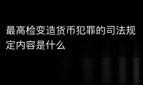 最高检变造货币犯罪的司法规定内容是什么