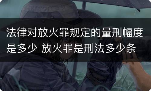法律对放火罪规定的量刑幅度是多少 放火罪是刑法多少条