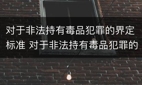 对于非法持有毒品犯罪的界定标准 对于非法持有毒品犯罪的界定标准是什么