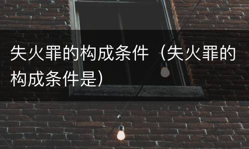 失火罪的构成条件（失火罪的构成条件是）