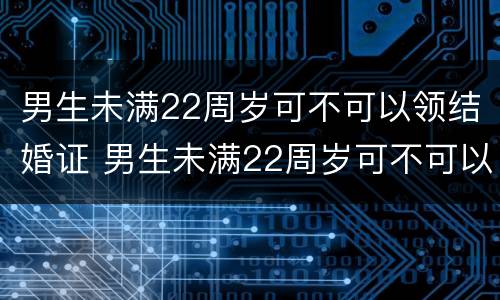 男生未满22周岁可不可以领结婚证 男生未满22周岁可不可以领结婚证呢