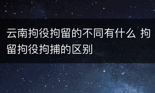 云南拘役拘留的不同有什么 拘留拘役拘捕的区别