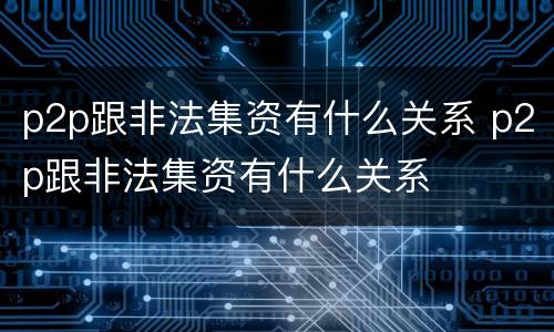 p2p跟非法集资有什么关系 p2p跟非法集资有什么关系