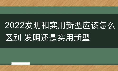 2022发明和实用新型应该怎么区别 发明还是实用新型