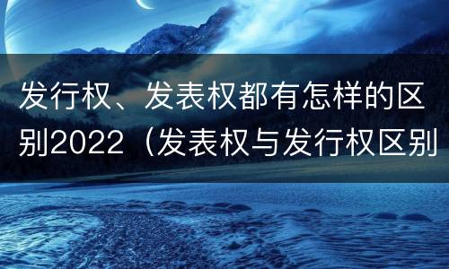 发行权、发表权都有怎样的区别2022（发表权与发行权区别）