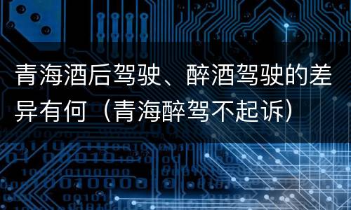 青海酒后驾驶、醉酒驾驶的差异有何（青海醉驾不起诉）