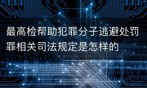 最高检帮助犯罪分子逃避处罚罪相关司法规定是怎样的