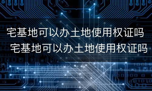 宅基地可以办土地使用权证吗 宅基地可以办土地使用权证吗现在