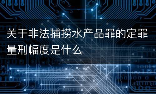 关于非法捕捞水产品罪的定罪量刑幅度是什么