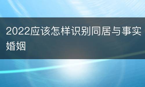 2022应该怎样识别同居与事实婚姻
