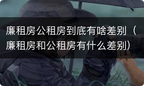 廉租房公租房到底有啥差别（廉租房和公租房有什么差别）