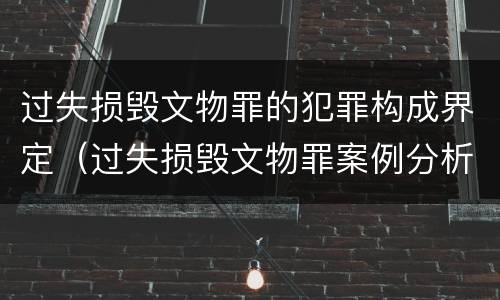 过失损毁文物罪的犯罪构成界定（过失损毁文物罪案例分析）