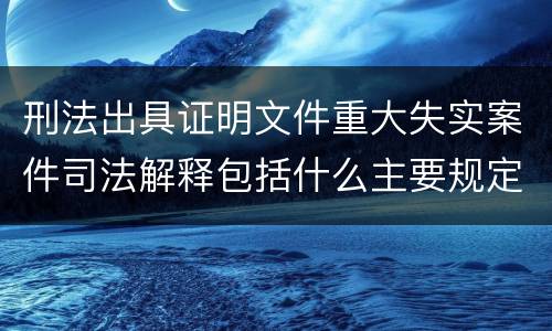 刑法出具证明文件重大失实案件司法解释包括什么主要规定