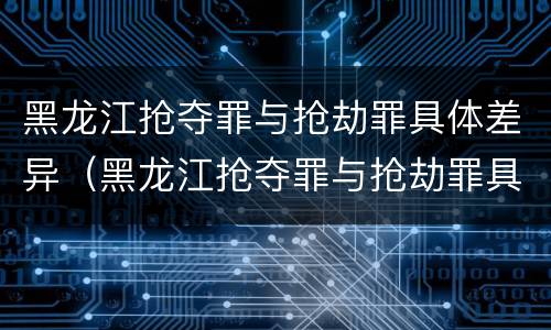 黑龙江抢夺罪与抢劫罪具体差异（黑龙江抢夺罪与抢劫罪具体差异是什么）
