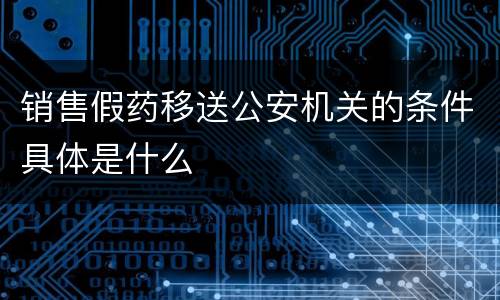 销售假药移送公安机关的条件具体是什么