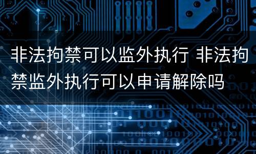 非法拘禁可以监外执行 非法拘禁监外执行可以申请解除吗