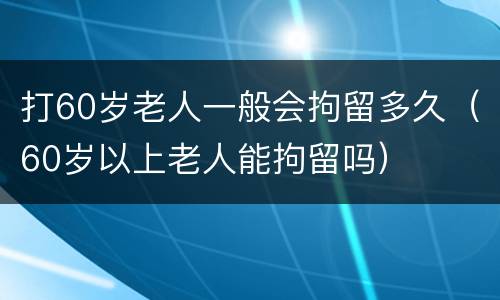 打60岁老人一般会拘留多久（60岁以上老人能拘留吗）