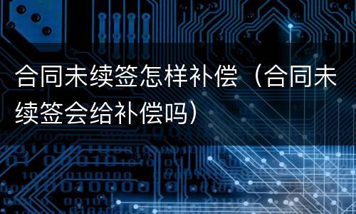 合同未续签怎样补偿（合同未续签会给补偿吗）