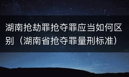 湖南抢劫罪抢夺罪应当如何区别（湖南省抢夺罪量刑标准）