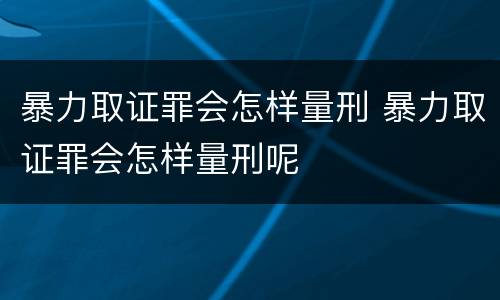 暴力取证罪会怎样量刑 暴力取证罪会怎样量刑呢